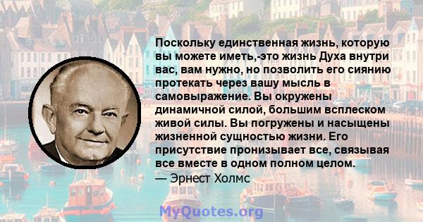 Поскольку единственная жизнь, которую вы можете иметь,-это жизнь Духа внутри вас, вам нужно, но позволить его сиянию протекать через вашу мысль в самовыражение. Вы окружены динамичной силой, большим всплеском живой