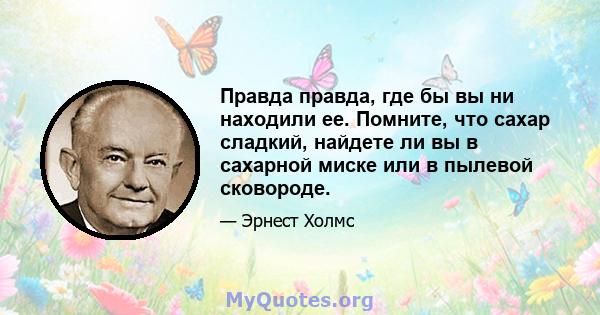 Правда правда, где бы вы ни находили ее. Помните, что сахар сладкий, найдете ли вы в сахарной миске или в пылевой сковороде.