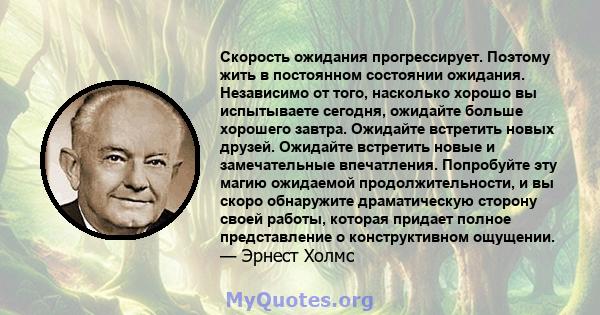 Скорость ожидания прогрессирует. Поэтому жить в постоянном состоянии ожидания. Независимо от того, насколько хорошо вы испытываете сегодня, ожидайте больше хорошего завтра. Ожидайте встретить новых друзей. Ожидайте