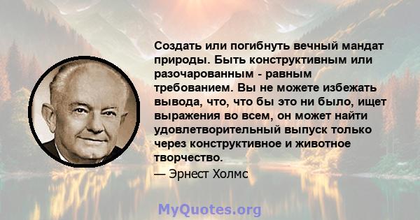 Создать или погибнуть вечный мандат природы. Быть конструктивным или разочарованным - равным требованием. Вы не можете избежать вывода, что, что бы это ни было, ищет выражения во всем, он может найти удовлетворительный