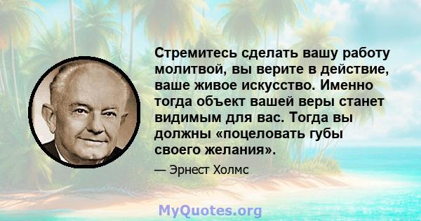 Стремитесь сделать вашу работу молитвой, вы верите в действие, ваше живое искусство. Именно тогда объект вашей веры станет видимым для вас. Тогда вы должны «поцеловать губы своего желания».