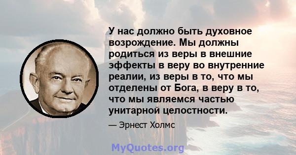 У нас должно быть духовное возрождение. Мы должны родиться из веры в внешние эффекты в веру во внутренние реалии, из веры в то, что мы отделены от Бога, в веру в то, что мы являемся частью унитарной целостности.