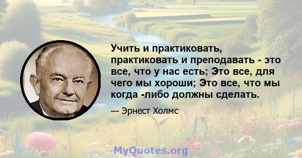 Учить и практиковать, практиковать и преподавать - это все, что у нас есть; Это все, для чего мы хороши; Это все, что мы когда -либо должны сделать.