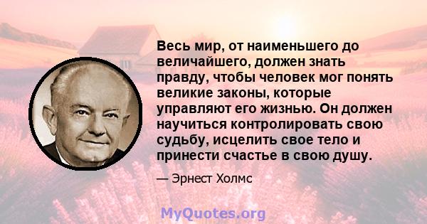 Весь мир, от наименьшего до величайшего, должен знать правду, чтобы человек мог понять великие законы, которые управляют его жизнью. Он должен научиться контролировать свою судьбу, исцелить свое тело и принести счастье