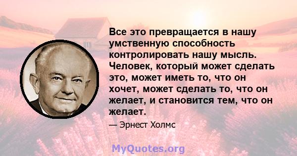 Все это превращается в нашу умственную способность контролировать нашу мысль. Человек, который может сделать это, может иметь то, что он хочет, может сделать то, что он желает, и становится тем, что он желает.