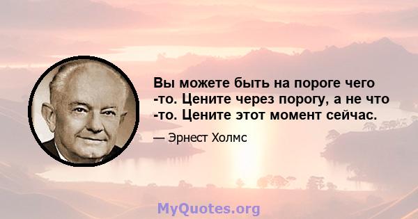 Вы можете быть на пороге чего -то. Цените через порогу, а не что -то. Цените этот момент сейчас.