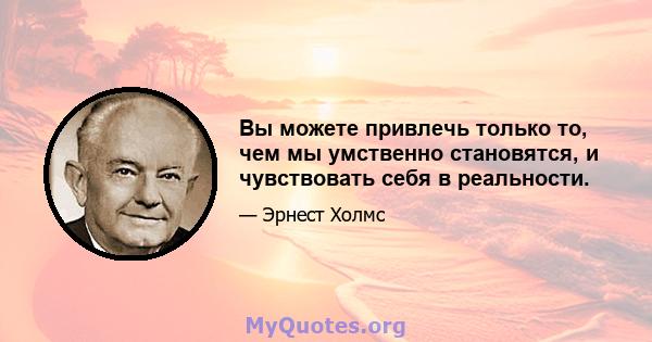 Вы можете привлечь только то, чем мы умственно становятся, и чувствовать себя в реальности.