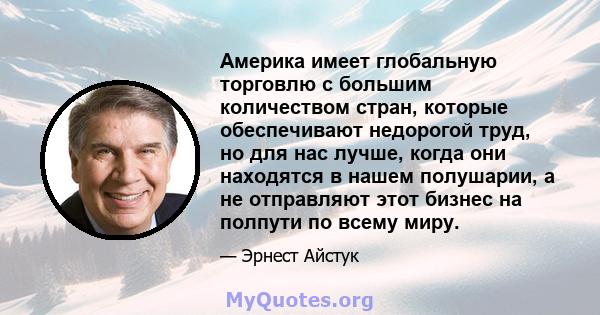 Америка имеет глобальную торговлю с большим количеством стран, которые обеспечивают недорогой труд, но для нас лучше, когда они находятся в нашем полушарии, а не отправляют этот бизнес на полпути по всему миру.