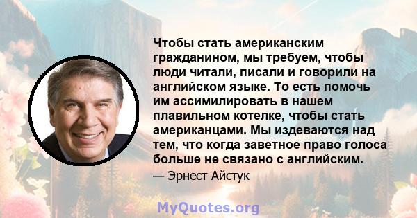 Чтобы стать американским гражданином, мы требуем, чтобы люди читали, писали и говорили на английском языке. То есть помочь им ассимилировать в нашем плавильном котелке, чтобы стать американцами. Мы издеваются над тем,