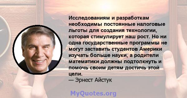 Исследованиям и разработкам необходимы постоянные налоговые льготы для создания технологии, которая стимулирует наш рост. Но ни одна государственные программы не могут заставить студентов Америки изучать больше науки, а 