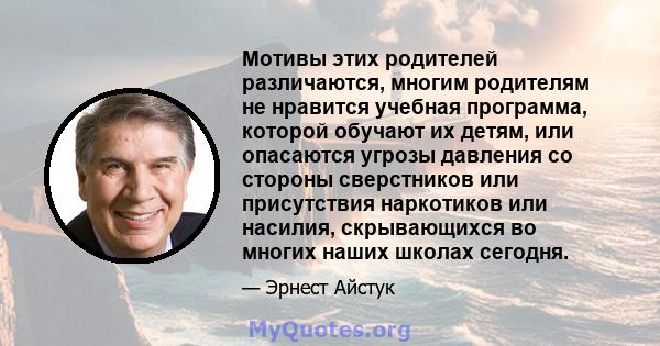 Мотивы этих родителей различаются, многим родителям не нравится учебная программа, которой обучают их детям, или опасаются угрозы давления со стороны сверстников или присутствия наркотиков или насилия, скрывающихся во