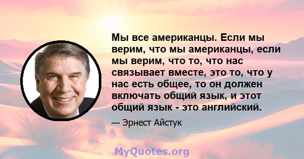 Мы все американцы. Если мы верим, что мы американцы, если мы верим, что то, что нас связывает вместе, это то, что у нас есть общее, то он должен включать общий язык, и этот общий язык - это английский.