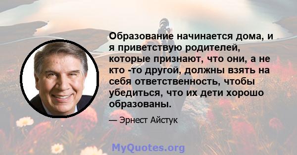 Образование начинается дома, и я приветствую родителей, которые признают, что они, а не кто -то другой, должны взять на себя ответственность, чтобы убедиться, что их дети хорошо образованы.