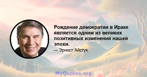 Рождение демократии в Ираке является одним из великих позитивных изменений нашей эпохи.