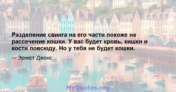 Разделение свинга на его части похоже на рассечение кошки. У вас будет кровь, кишки и кости повсюду. Но у тебя не будет кошки.