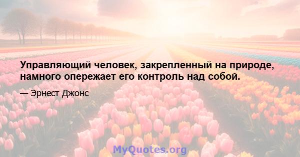 Управляющий человек, закрепленный на природе, намного опережает его контроль над собой.