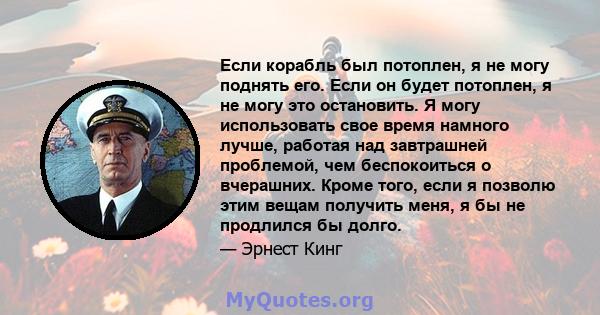 Если корабль был потоплен, я не могу поднять его. Если он будет потоплен, я не могу это остановить. Я могу использовать свое время намного лучше, работая над завтрашней проблемой, чем беспокоиться о вчерашних. Кроме