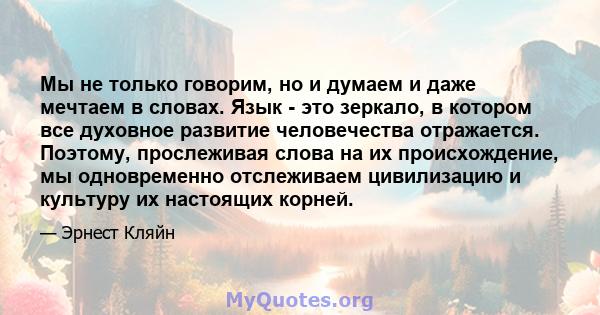 Мы не только говорим, но и думаем и даже мечтаем в словах. Язык - это зеркало, в котором все духовное развитие человечества отражается. Поэтому, прослеживая слова на их происхождение, мы одновременно отслеживаем