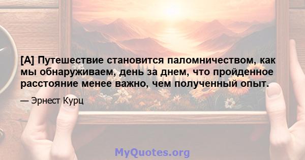 [A] Путешествие становится паломничеством, как мы обнаруживаем, день за днем, что пройденное расстояние менее важно, чем полученный опыт.