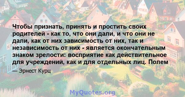 Чтобы признать, принять и простить своих родителей - как то, что они дали, и что они не дали, как от них зависимость от них, так и независимость от них - является окончательным знаком зрелости: восприятие как