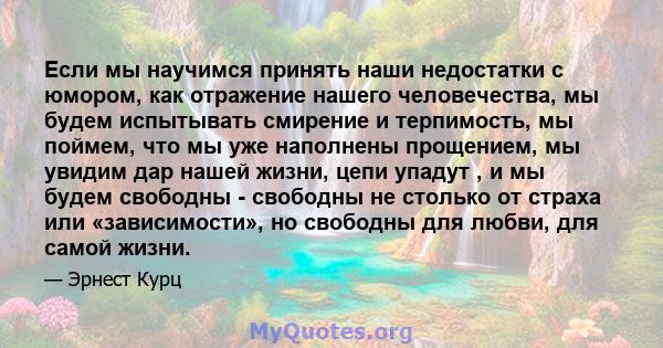 Если мы научимся принять наши недостатки с юмором, как отражение нашего человечества, мы будем испытывать смирение и терпимость, мы поймем, что мы уже наполнены прощением, мы увидим дар нашей жизни, цепи упадут , и мы