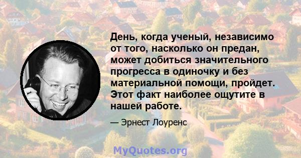 День, когда ученый, независимо от того, насколько он предан, может добиться значительного прогресса в одиночку и без материальной помощи, пройдет. Этот факт наиболее ощутите в нашей работе.