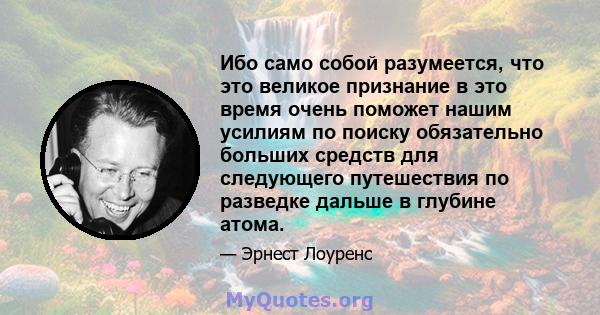 Ибо само собой разумеется, что это великое признание в это время очень поможет нашим усилиям по поиску обязательно больших средств для следующего путешествия по разведке дальше в глубине атома.