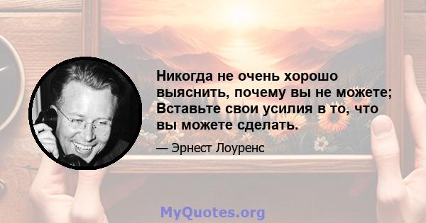 Никогда не очень хорошо выяснить, почему вы не можете; Вставьте свои усилия в то, что вы можете сделать.