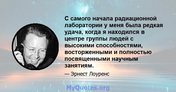 С самого начала радиационной лаборатории у меня была редкая удача, когда я находился в центре группы людей с высокими способностями, восторженными и полностью посвященными научным занятиям.