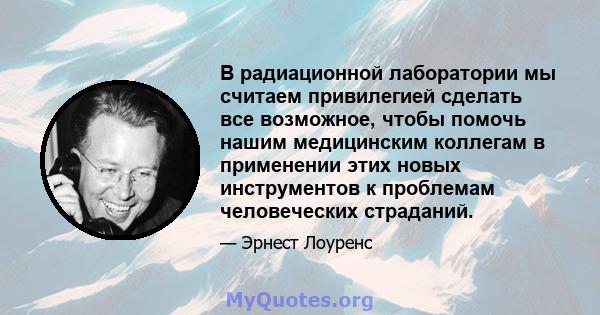 В радиационной лаборатории мы считаем привилегией сделать все возможное, чтобы помочь нашим медицинским коллегам в применении этих новых инструментов к проблемам человеческих страданий.