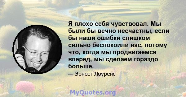 Я плохо себя чувствовал. Мы были бы вечно несчастны, если бы наши ошибки слишком сильно беспокоили нас, потому что, когда мы продвигаемся вперед, мы сделаем гораздо больше.