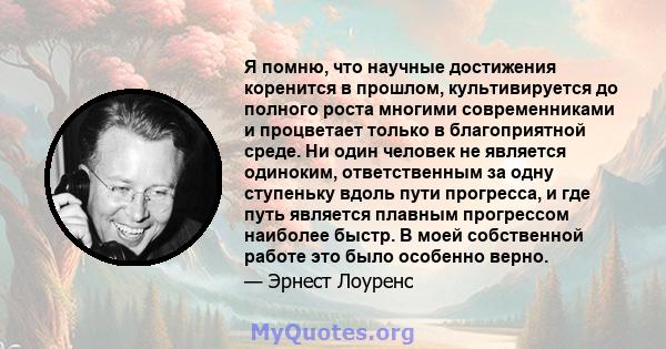 Я помню, что научные достижения коренится в прошлом, культивируется до полного роста многими современниками и процветает только в благоприятной среде. Ни один человек не является одиноким, ответственным за одну