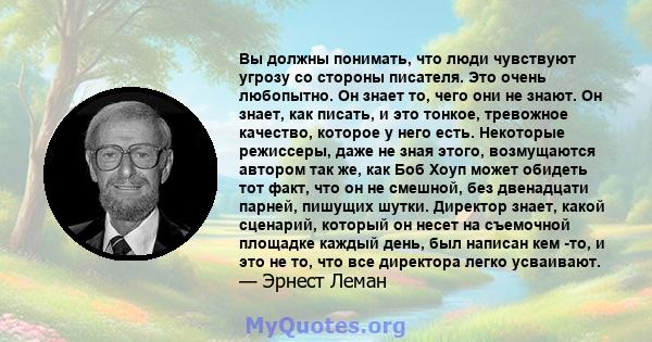 Вы должны понимать, что люди чувствуют угрозу со стороны писателя. Это очень любопытно. Он знает то, чего они не знают. Он знает, как писать, и это тонкое, тревожное качество, которое у него есть. Некоторые режиссеры,