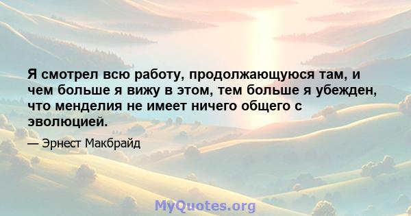 Я смотрел всю работу, продолжающуюся там, и чем больше я вижу в этом, тем больше я убежден, что менделия не имеет ничего общего с эволюцией.