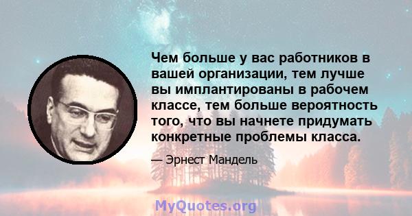 Чем больше у вас работников в вашей организации, тем лучше вы имплантированы в рабочем классе, тем больше вероятность того, что вы начнете придумать конкретные проблемы класса.