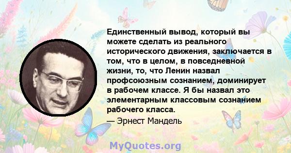 Единственный вывод, который вы можете сделать из реального исторического движения, заключается в том, что в целом, в повседневной жизни, то, что Ленин назвал профсоюзным сознанием, доминирует в рабочем классе. Я бы