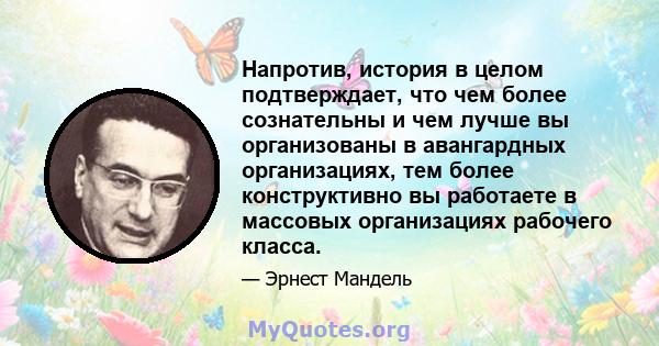 Напротив, история в целом подтверждает, что чем более сознательны и чем лучше вы организованы в авангардных организациях, тем более конструктивно вы работаете в массовых организациях рабочего класса.