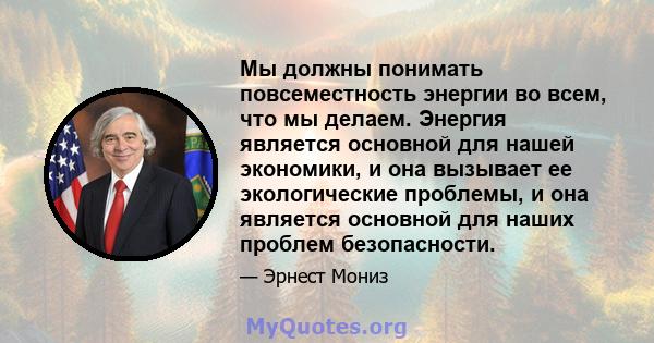 Мы должны понимать повсеместность энергии во всем, что мы делаем. Энергия является основной для нашей экономики, и она вызывает ее экологические проблемы, и она является основной для наших проблем безопасности.