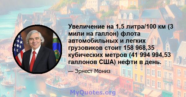 Увеличение на 1,5 литра/100 км (3 мили на галлон) флота автомобильных и легких грузовиков стоит 158 968,35 кубических метров (41 994 994,53 галлонов США) нефти в день.