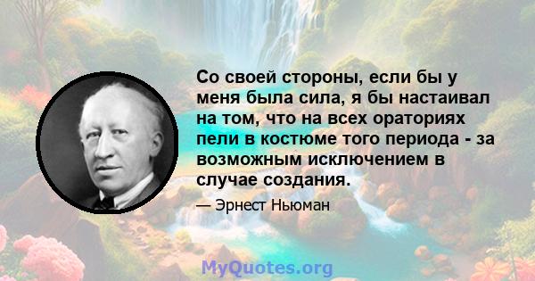 Со своей стороны, если бы у меня была сила, я бы настаивал на том, что на всех ораториях пели в костюме того периода - за возможным исключением в случае создания.