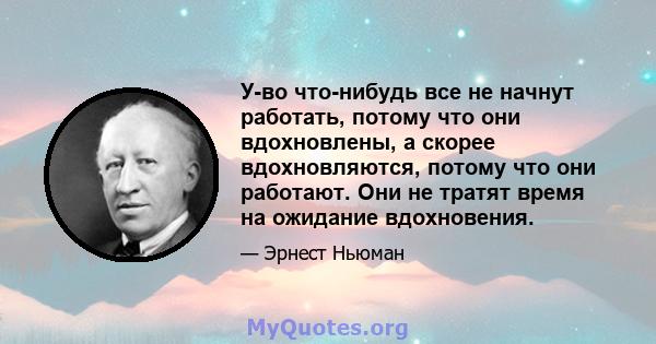 У-во что-нибудь все не начнут работать, потому что они вдохновлены, а скорее вдохновляются, потому что они работают. Они не тратят время на ожидание вдохновения.