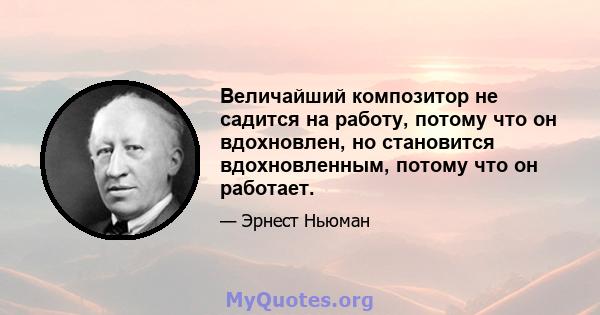 Величайший композитор не садится на работу, потому что он вдохновлен, но становится вдохновленным, потому что он работает.