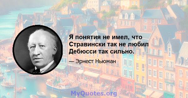 Я понятия не имел, что Стравински так не любил Дебюсси так сильно.