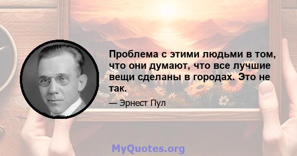 Проблема с этими людьми в том, что они думают, что все лучшие вещи сделаны в городах. Это не так.