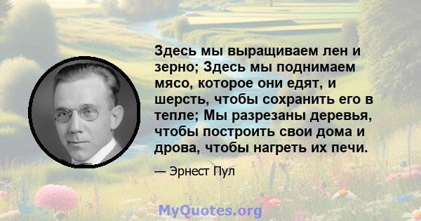 Здесь мы выращиваем лен и зерно; Здесь мы поднимаем мясо, которое они едят, и шерсть, чтобы сохранить его в тепле; Мы разрезаны деревья, чтобы построить свои дома и дрова, чтобы нагреть их печи.