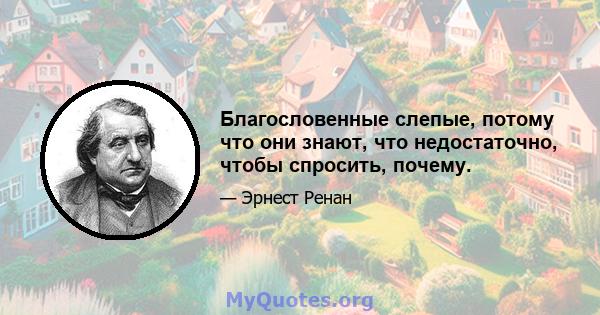 Благословенные слепые, потому что они знают, что недостаточно, чтобы спросить, почему.