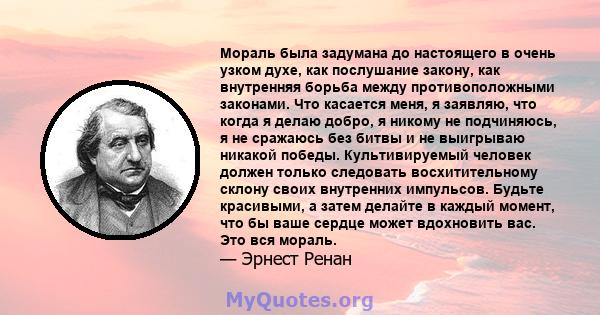 Мораль была задумана до настоящего в очень узком духе, как послушание закону, как внутренняя борьба между противоположными законами. Что касается меня, я заявляю, что когда я делаю добро, я никому не подчиняюсь, я не