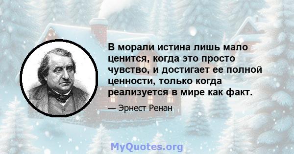 В морали истина лишь мало ценится, когда это просто чувство, и достигает ее полной ценности, только когда реализуется в мире как факт.