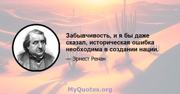 Забывчивость, и я бы даже сказал, историческая ошибка необходима в создании нации.