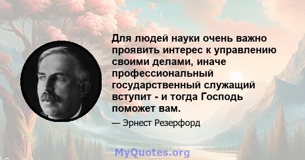 Для людей науки очень важно проявить интерес к управлению своими делами, иначе профессиональный государственный служащий вступит - и тогда Господь поможет вам.